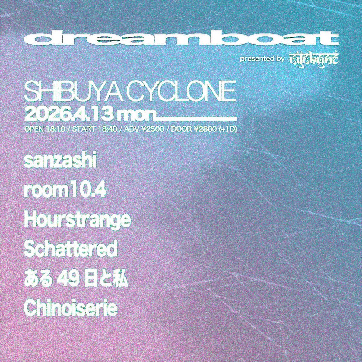 2026.4.13(mon) 
at SHIBUYA CYCLONE
CYCLONE pre. “ dreamboat “

-act-
room10.4
Hourstrange
Schattered 
ある49日と私
Chinoiserie
sanzashi

OPEN 18:10/ START 18:40
ADV ¥2,500/ DOOR ¥2,800(+1D)