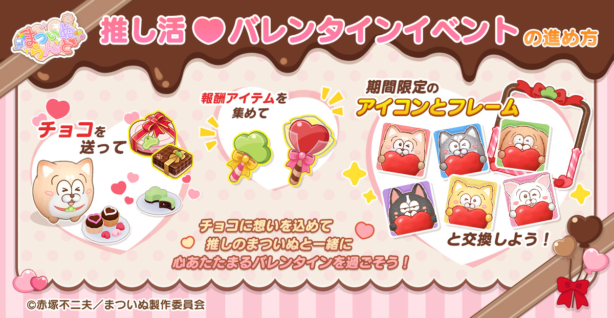 ＼✨「推し活バレンタイン」イベント紹介✨／

まついぬに「まつチョコ」と「推しチョコ」をプレゼントすると
イベントポイントを獲得できます。
全プレイヤーの累計ポイントと、個人の獲得ポイントが一定数に達すると
報酬アイテム 【まつキャンディ】【ハートキャンディ】 が順次解放されます。