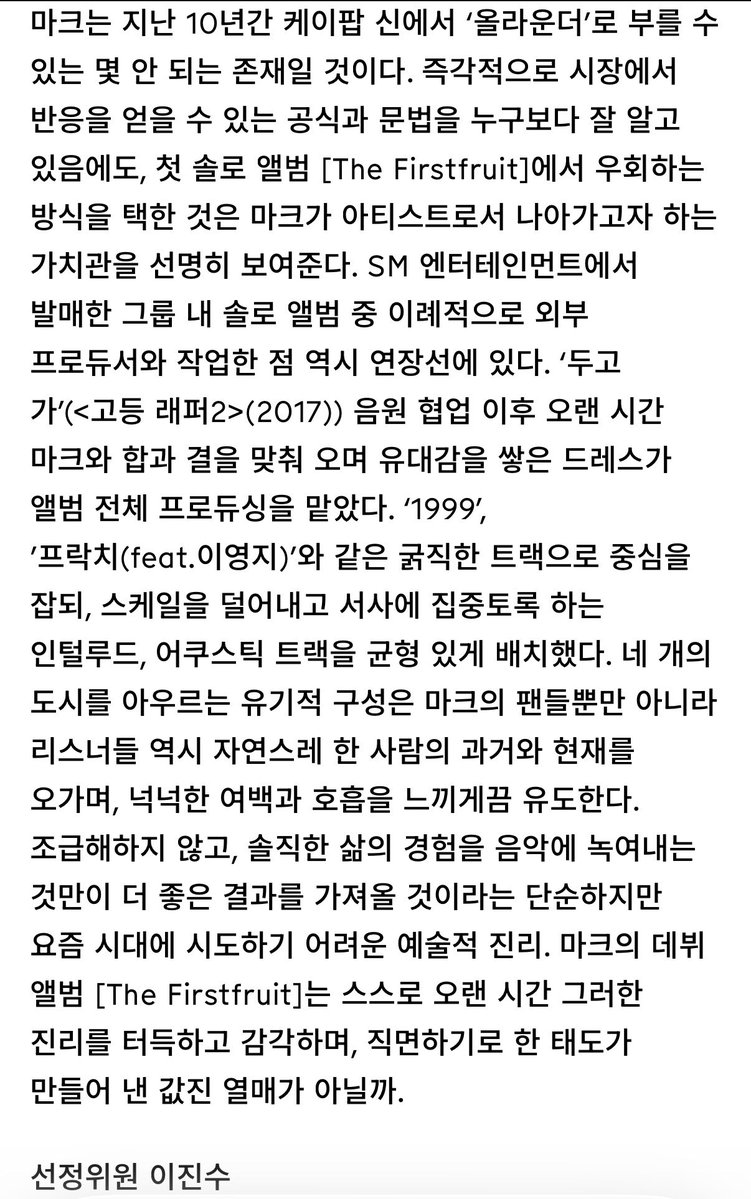 2026 제23회 한국대중음악상

최우수 케이팝 음반 부문 후보 선정의 변

#마크 - The Firstfruit 

마크는 지난 10년간 케이팝 신에서 ‘올라운더’로 부를 수 있는 몇 안 되는 존재일 것이다. 즉각적으로 시장에서 반응을 얻을 수 있는 공식과 문법을 누구보다 잘 알고 있음에도, 첫 솔로 앨범 [The