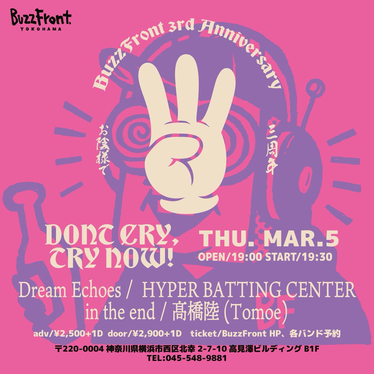 2026年03月05日(木)
横浜BuzzFront

“DONT CRY,TRY NOW!”
-BuzzFront 3rd ANNIVERSARY-

Dream Echoes
HYPER BATTING CENTER
in the end
髙橋陸(Tomoe)

OPEN 19:00 / START 19:30
ADV ¥2,500+1D / DOOR ¥2,900+1D
TICKET BuzzFront HP / BAND
取り置きお待ちしてます！