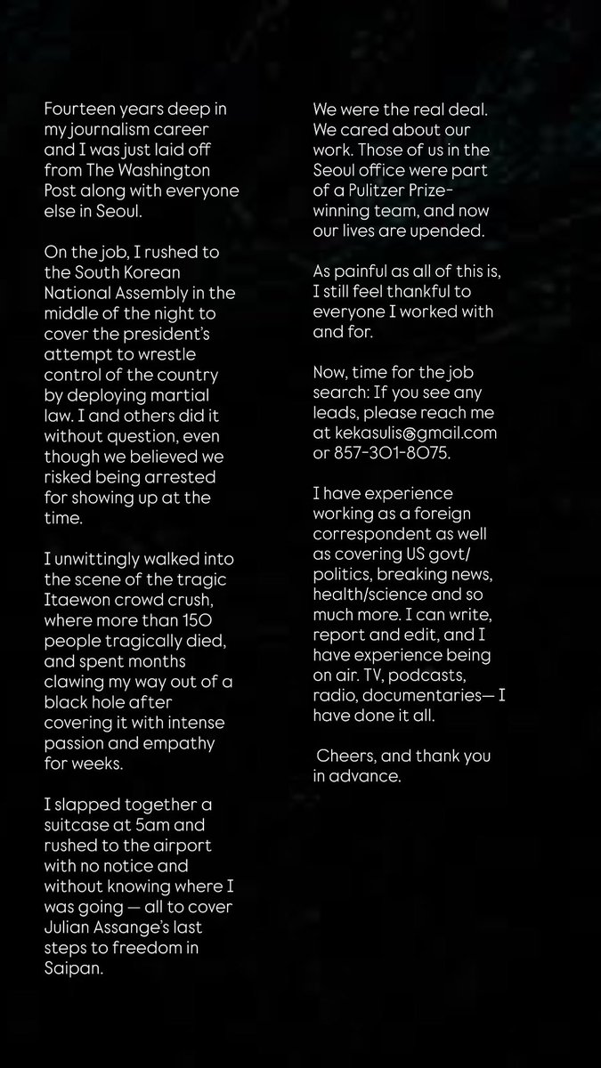 It’s a sad day for journalism &amp; a sad day for me. 14 years into my career &amp;
I was just laid off from <a href="/washingtonpost/">The Washington Post</a> along w/ the whole Seoul office. 

I have given this profession my all. Luckily, I have more to give. Hire me— you won’t regret it! Kekasulis at gmail dot com 🙏🏻