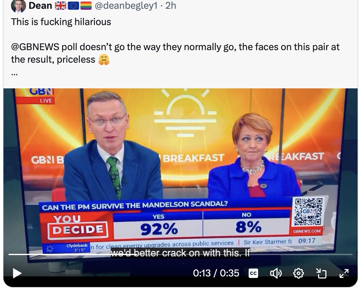 This has made my day.
It would seem that not only does a whopping 92% of <a href="/GBNEWS/">GB News</a> viewers think that Starmer will survive the Mandelson scandal, but I rather think it also reflects a growing admiration for our Prime Minister.
Marvellous.