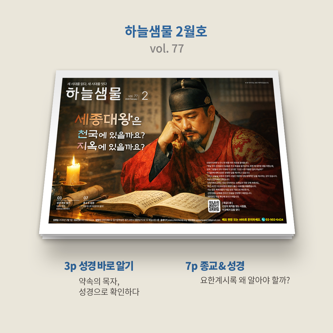 ✨ 『하늘샘물』 2월호(vol. 77)가 발행되었습니다.
bit.ly/2026hnsm02

1p ┃ 표지
세종대왕은 천국에 있을까요? 지옥에 있을까요?
누구나 한 번쯤 이런 의문을 품어봅니다.
“천국 복음을 들어보지도 못한 선조들과 조상들이 모두 지옥에 가 있다면, 그것은 너무 억울한 일이 아닐까?”