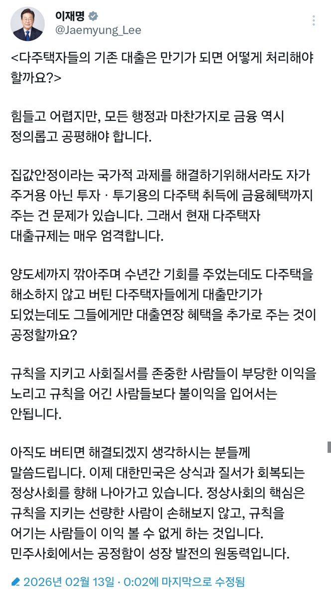 [속보] 이재명 대통령 <다주택자들의 기존 대출은 만기가 되면 어떻게 처리해야 할까요?>

힘들고 어렵지만, 모든 행정과 마찬가지로 금융 역시 정의롭고 공평해야 합니다.

집값안정이라는 국가적 과제를 해결하기위해서라도 자가 주거용 아닌 투자 · 투기용의 다주택 취득에 금융혜택까지 주는 건