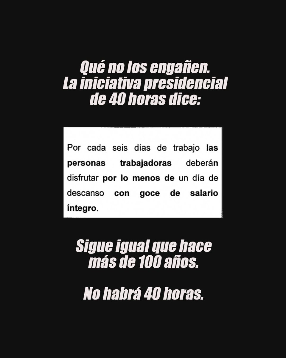 Que no los engañen. La iniciativa presidencial no cambia lo establecido hace más de 100 años.  De nada sirve decir jornada de 40 horas si no están dejando por escrito los 5 días de trabajo. El nucleo de la demanda era más tiempo y no se está consiguiendo.
Queremos #2díasDescanso