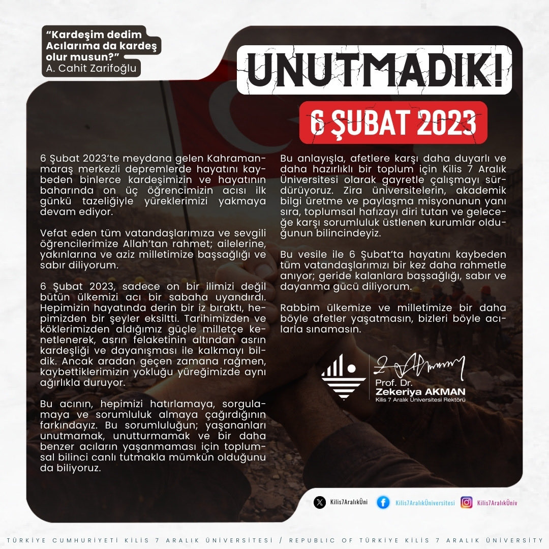 6 Şubat 2023’te meydana gelen Kahramanmaraş merkezli depremlerde vefat eden tüm vatandaşlarımıza ve sevgili öğrencilerimize Allah’tan rahmet; ailelerine, yakınlarına ve aziz milletimize başsağlığı ve sabır diliyorum.
 
Rabbim ülkemize ve milletimize bir daha böyle afetler