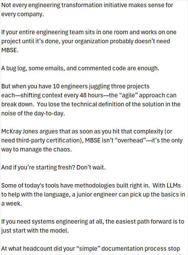 ChadKJackson's tweet photo. "Not every engineering transformation initiative makes sense for every company.

If your entire engineering team sits in one room and works on one project until it’s done, your organization probably doesn’t need MBSE.

A bug log, some emails, and commented code are enough.

But when you have 10 engineers juggling three projects each—shifting context every 48 hours—the “agile” approach can break down. You lose the technical definition of the solution in the noise of the day-to-day.

McKray Jones argues that as soon as you hit that complexity (or need third-party certification), MBSE isn’t “overhead”—it’s the only way to manage the chaos.

And if you’re starting fresh? Don’t wait.

Some of today's tools have methodologies built right in. With LLMs to help with the language, a junior engineer can pick up the basics in a week.

If you need systems engineering at all, the easiest path forward is to just start with the model.

At what headcount did your “simple” documentation process stop working?

Listen and subscribe to Lifecycle Insight's Change by Design YouTube channel: https://t.co/JiETjk9dfh