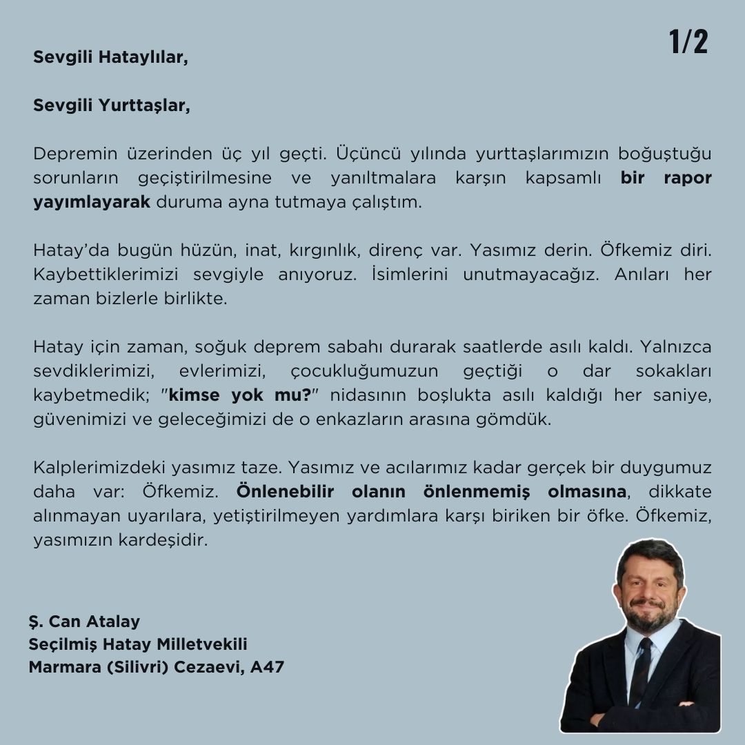 CanAtalay1's tweet photo. Sevgili Hataylılar,

Sevgili Yurttaşlar, 

Depremin üzerinden üç yıl geçti. Üçüncü yılında yurttaşlarımızın boğuştuğu sorunların geçiştirilmesine ve yanıltmalara karşın kapsamlı bir rapor yayımlayarak duruma ayna tutmaya çalıştım.

Hatay’da bugün hüzün, inat, kırgınlık, direnç var. Yasımız derin. Öfkemiz diri. Kaybettiklerimizi sevgiyle anıyoruz. İsimlerini unutmayacağız. Anıları her zaman bizlerle birlikte.

Hatay için zaman, soğuk deprem sabahı durarak saatlerde asılı kaldı. Yalnızca sevdiklerimizi, evlerimizi, çocukluğumuzun geçtiği o dar sokakları kaybetmedik; "kimse yok mu?" nidasının boşlukta asılı kaldığı her saniye, güvenimizi ve geleceğimizi de o enkazların arasına gömdük.

Kalplerimizdeki yasımız taze. Yasımız ve acılarımız kadar gerçek bir duygumuz daha var: Öfkemiz. Önlenebilir olanın önlenmemiş olmasına, dikkate alınmayan uyarılara, yetiştirilmeyen yardımlara karşı biriken bir öfke. Öfkemiz, yasımızın kardeşidir. 

Bizler, o enkazların başında tırnaklarıyla beton kazıyan babaların, evladının sesini duyup da gücü yetmeyen anaların tanıklarıyız. Yaşadıklarımız ve tanıklığımız bize, yasımızla birlikte hesap sormayı da bir onur borcu olarak bıraktı. 

Hatay; bir direnişin, bir hafızanın ve adaleti beklemenin de adıdır. Yasımız, sitem dolu bir suskunluk değil; giden her canın hesabını sorma kararlılığıdır. Sorumluların yüzlerine her baktığımızda, o geceki çaresizliği hatırlayacağız. Çekilen her acının, geciken her yardımın ve kaybedilen her hayalin hesabını sormak, toprağın altında yatan sevdiklerimize olan borcumuzdur.

Hatay, küllerinden doğmaya çalışan bir şehirden fazlasıdır; Hatay, adaletin peşinde koşan binlerin tek vücut olmuş halidir. Acımızı inkâr etmeden, öfkemizi bastırmadan, umudu da bırakmadan… 

Üçüncü yılında acımız ne kadar derinse, hakikat arayışımız da o kadar keskindir.

Biz Buradayız. Hatay’ımızı birlikte yeniden ayağa kaldıracağız.

Ş. Can Atalay
Seçilmiş Hatay Milletvekili
Marmara (Silivri) Cezaevi, 9-A47