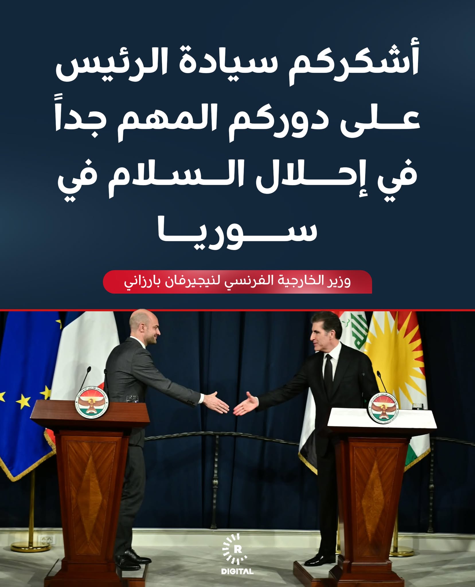 وزير الخارجية الفرنسي جان نويل بارو في مؤتمر صحفي مع رئيس اقليم كوردستان نيجيرفان بارزاني في أربيل: -أشكر رئيس اقليم كوردستان لدوره المهم جداً من أجل احلال السلام في سوريا -حقوق الكورد محفوظة في العراق ويجب أن تكون كذلك في سوريا أيضاً -يجب مشاركة الكورد في مستقبل سوريا -نستنكر ما حصل في داخل ايران خاصة في مجابهة المتظاهرين -لن نقف مكتوفي الأيدي بحال تم استهداف اقليم كوردستان -اقليم كوردستان مهم جداً بالنسبة لنا 