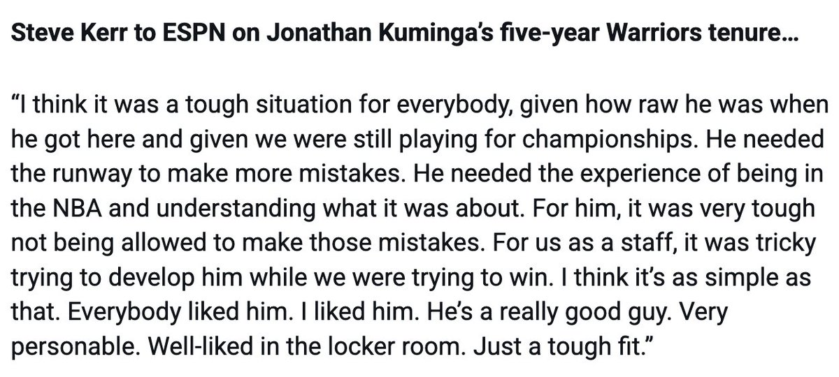 Steve Kerr to ESPN on Jonathan Kuminga: "He needed the runway to make more mistakes...It was very tough not being allowed to make those mistakes. For us as a staff, it was tricky trying to develop him while we were trying to win. I think it’s as simple as that."

Full quote