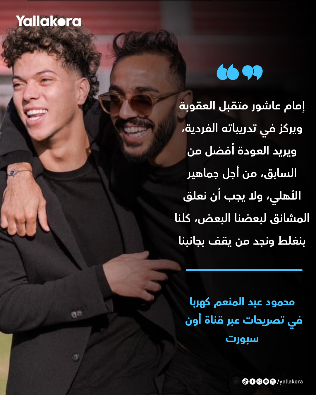 كهربا. "إمام عاشور متقبل العقوبة ويركز في تدريباته الفردية، ويريد العودة أفضل من السابق، من أجل جماهير الأهلي، ولا يجب أن نعلق المشانق لبعضنا البعض، كلنا بنغلط ونجد من يقف بجانبنا" 