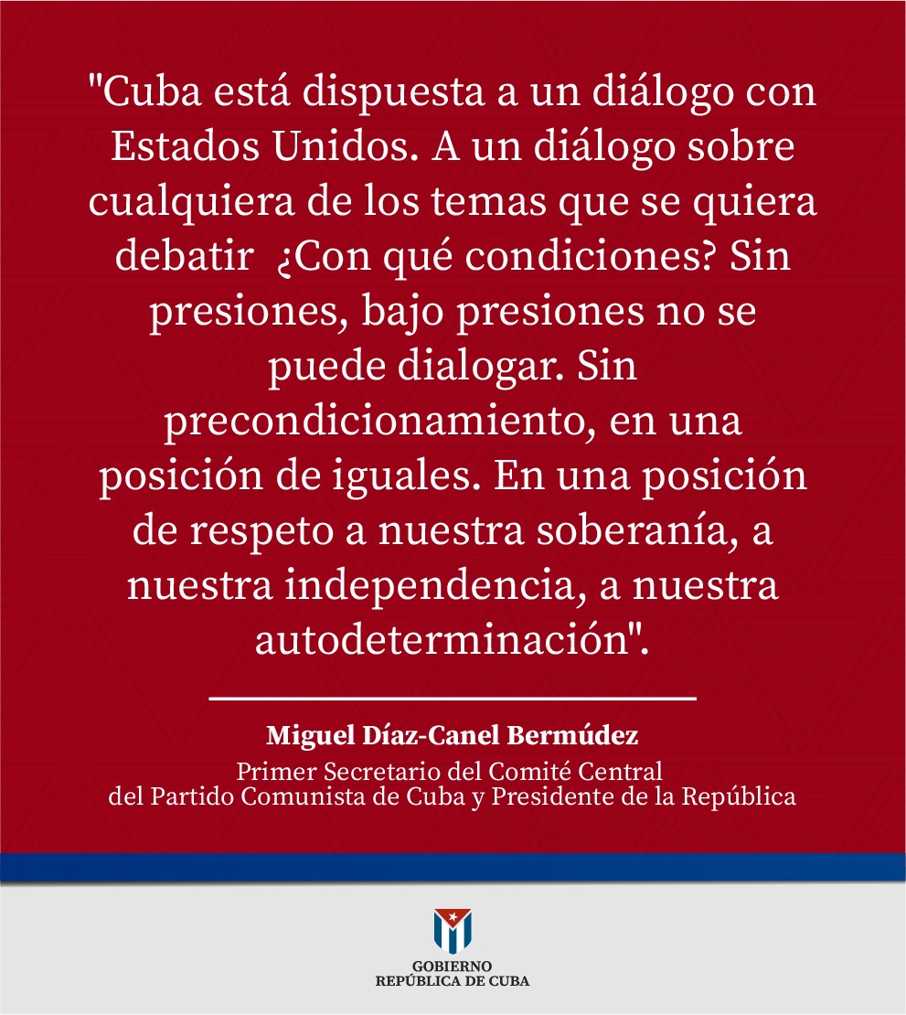 <a href="/DiazCanelB/">Miguel Díaz-Canel Bermúdez</a> | 
"Cuba está dispuesta a un diálogo con Estados Unidos.(...)Sin presiones, bajo presiones no se puede dialogar. Sin precondicionamiento, en una posición de iguales. En una posición de respeto a nuestra soberanía, a nuestra independencia, a nuestra autodeterminación".