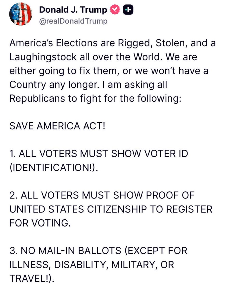 JUST IN - Trump is asking all Republicans to fight for the following:

SAVE AMERICA ACT!

1. ALL VOTERS MUST SHOW VOTER ID (IDENTIFICATION!).
2. ALL VOTERS MUST SHOW PROOF OF UNITED STATES CITIZENSHIP TO REGISTER FOR VOTING.
3. NO MAIL-IN BALLOTS (EXCEPT FOR ILLNESS, DISABILITY,