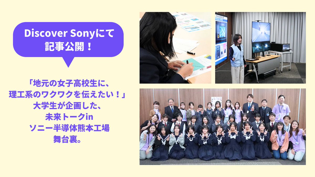 SONYSTEAMGIRLS's tweet photo. 【Discover Sony記事公開】

こんにちは、SONY STEAM GIRLS EXPERIENCE 公式アカウントです！

先日、当プログラムの奨学生が企画・運営に携わった「未来トークinソニー半導体熊本工場」が熊本県で実施され、19名の女子高生に参加していただきました！

今回のイベントでは女性エンジニアや奨学生との交流を通して、理工系分野での学びやリアルな実体験をたくさん共有しました✨

交流会では高校生に対して「学ぶことと将来の仕事は必ずしも直結しなくて大丈夫」、「小さな一歩でも踏み出してみよう」等のメッセージをエンジニアや奨学生の実体験と共にお伝えしました🎉

実際の半導体製造ラインの見学や、車載製品に組み込まれるイメージセンサーのデモンストレーションも行ったことでエンジニアの仕事を具体的にイメージできる貴重な体験になったと思います🎶

また、ソニー版の職業適性診断や奨学生が発案した5 年後の自分に向けて手紙を書くプログラムにも取り組んでいただきました。

今回のイベントで高校生の皆さんが理工系分野をより身近に感じるきっかけになってくれたら嬉しいです😊

未来トークinソニー半導体熊本工場に関する記事はこちら：https://t.co/W8KwKYS6Tf

SONY STEAM GIRLS EXPERIENCEは、これからもバトンプログラムとして次世代の中高生に寄り添いながら、理工系の魅力や様々な進路のあり方を伝える活動を行っていきます。
今後の活動の様子も、ぜひXやInstagramからチェックしてみてください！

SONY STEAM GIRLS EXPERIENCEの詳細は公式HPにてご覧いただけます。
🔗公式HPはこちら：https://t.co/F6b3TeIXOH

#SONYSTEAMGIRLSEXPERIENCE #バトンプログラム #理工系女子大学生 #理工系 #奨学金 #奨学金支援 #給付型 #Sony #ソニー #SGX #理系