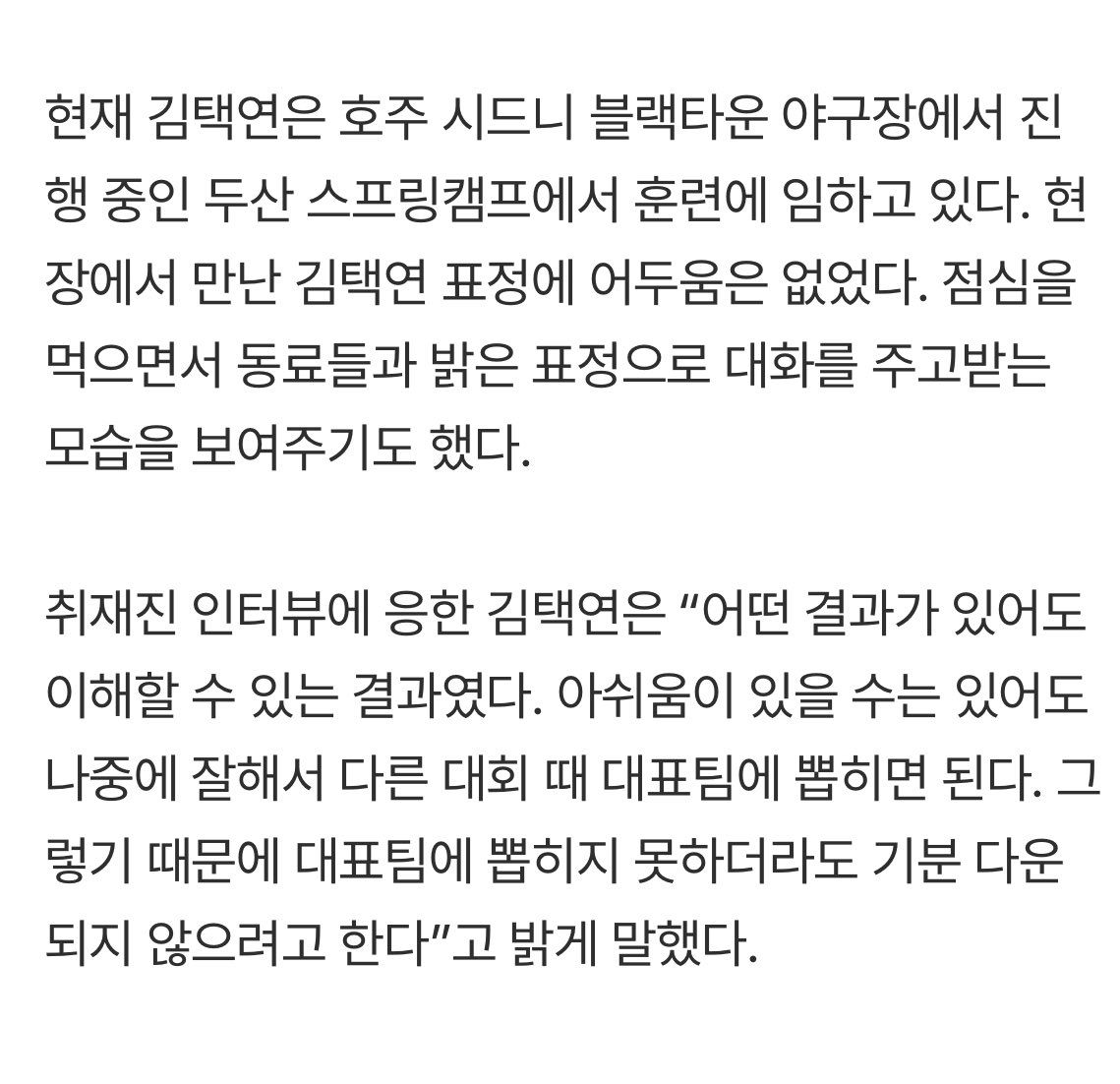 김택연은 “어떤 결과가 있어도 이해할 수 있는 결과였다. 아쉬움이 있을 수는 있어도 나중에 잘해서 다른 대회 때 대표팀에 뽑히면 된다. 그렇기 때문에 대표팀에 뽑히지 못하더라도 기분 다운되지 않으려고 한다”고 밝게 말했다.

김택연 화이팅!!!!!!!!!! 밥 다섯공기 먹어!!!!!!!!!!!!!!!!!!!