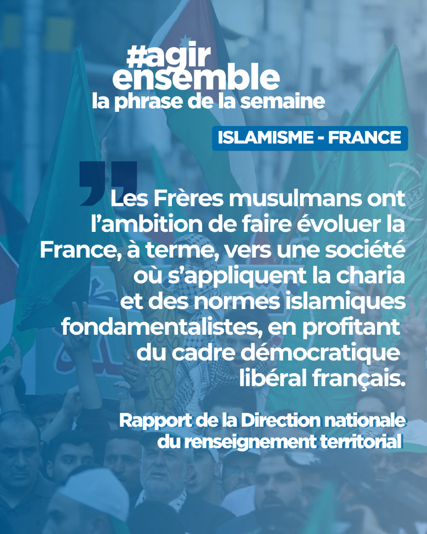 📢 PHRASE DE LA SEMAINE – Rapport du Renseignement Territorial

« Les Frères musulmans ont l’ambition de faire évoluer la France, à terme, vers une société où s’appliquent la charia et des normes islamiques fondamentalistes, en profitant du cadre démocratique libéral français. »