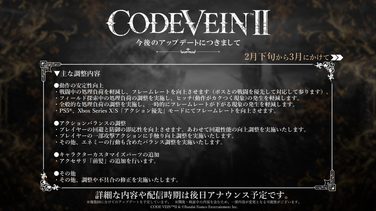 CODE_VEIN's tweet photo. 【 #CODEVEIN2 動作安定性の向上に関するアップデートについて】

日頃より『CODE VEIN II』をご愛顧いただき、誠にありがとうございます。

皆さまより頂戴しておりますご意見やご要望にお応えするため、2月下旬から3月にかけてアップデートを実施することを決定いたしました。詳細は以下の通りです。

＜重点項目＞​
・フレームレートの向上​
・一時的にフレームレートが下がる現象の改善​

＜対象＞​
『CODE VEIN II』製品版（全プラットフォーム）

具体的な日時やパッチノートなどは確定次第、改めてご案内を差し上げます。
本アップデートの実施までいましばらくお時間を頂戴できますようお願い申し上げます。
今後とも『CODE VEIN II』をどうぞよろしくお願いいたします。