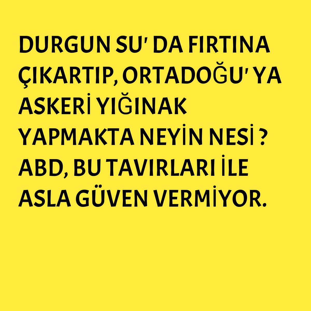 ● DURGUN SU' DA FIRTINA ÇIKARTIP, ORTADOĞUYA ASKERİ YIĞINAK YAPMAKTA NEYİN NESİ ?
● ABD, BU TAVIRLARI İLE ASLA GÜVEN VERMİYOR.
● BÖLGEMİZ ABD YOKKEN DAHA GÜVENLİ
<a href="/TC_Disisleri/">T.C. Dışişleri Bakanlığı</a> <a href="/HakanFidan/">Hakan Fidan</a> <a href="/ikalin1/">İbrahim Kalın</a> <a href="/iletisim/">T.C. İletişim Başkanlığı</a> <a href="/MhpTbmmGrubu/">MHP TBMM Grubu #MHP</a> <a href="/tcbestepe/">T.C. Cumhurbaşkanlığı</a> <a href="/Mustafa_Destici/">Mustafa Destici</a> <a href="/dbdevletbahceli/">Devlet Bahçeli</a> <a href="/RTErdogan/">Recep Tayyip Erdoğan</a>