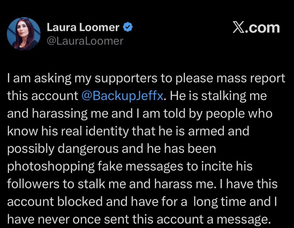 I'm receiving death threats from followers of @lauraloomer's private group chat. 

She instructed them to harass and dox me with private information she gave them.

I need urgent help. <a href="/X/">X</a> <a href="/Support/">Support</a> @Premium <a href="/Safety/">Safety</a>