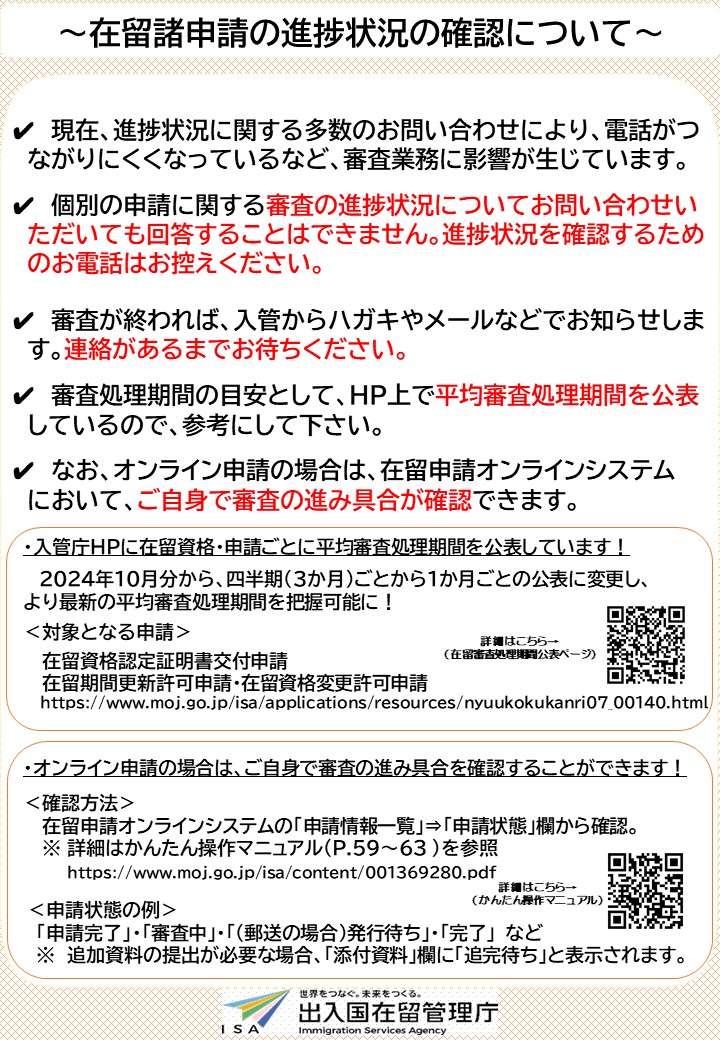 【在留諸申請の進捗確認について】
個別の申請に関する審査の進捗状況を問い合わせいただいても回答することはできません。進捗状況を確認するためのお電話はお控えください。
オンライン申請の場合は、在留申請オンラインシステムで、審査の進み具合が確認できます。
moj.go.jp/isa/10_00210.h…