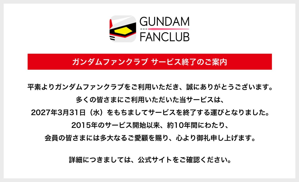 Gundam_FanC's tweet image. 【ガンダムファンクラブからのお知らせ】

ガンダムファンクラブをご利用いただき、誠にありがとうございます。

当サービスは、2027年3月31日（水）をもちましてサービスを終了する運びとなりました。

詳細につきましては、公式サイトをご確認ください。

gundamfc.com/gundamfc-notic…