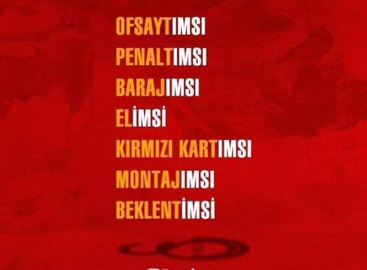 🎈galatasaray'ın, futbol literatürüne eklediği kelimeler..

✔️OFSAYTIMSI..
✔️PENALTIMSI..
✔️BARAJIMSI..
✔️ELİMSİ..
✔️KIRMIZI KARTIMSI..
✔️MONTAJIMSI..
✔️BEKLENTİMSİ..
✔️BAHİSİMSİ..
✔️KARA PARA AKLATIMSI..
✔️GİZLİ SPONSORUMSU..