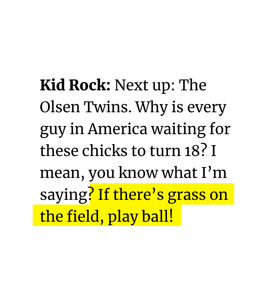 Unearthed transcript shows Kid Rock making inappropriate comments about the Olsen twins, who were only 14 years old at the time:

“Why is every guy in America waiting for these chicks to turn 18? I mean, you know what I’m saying? If there’s grass on the field, play ball!”