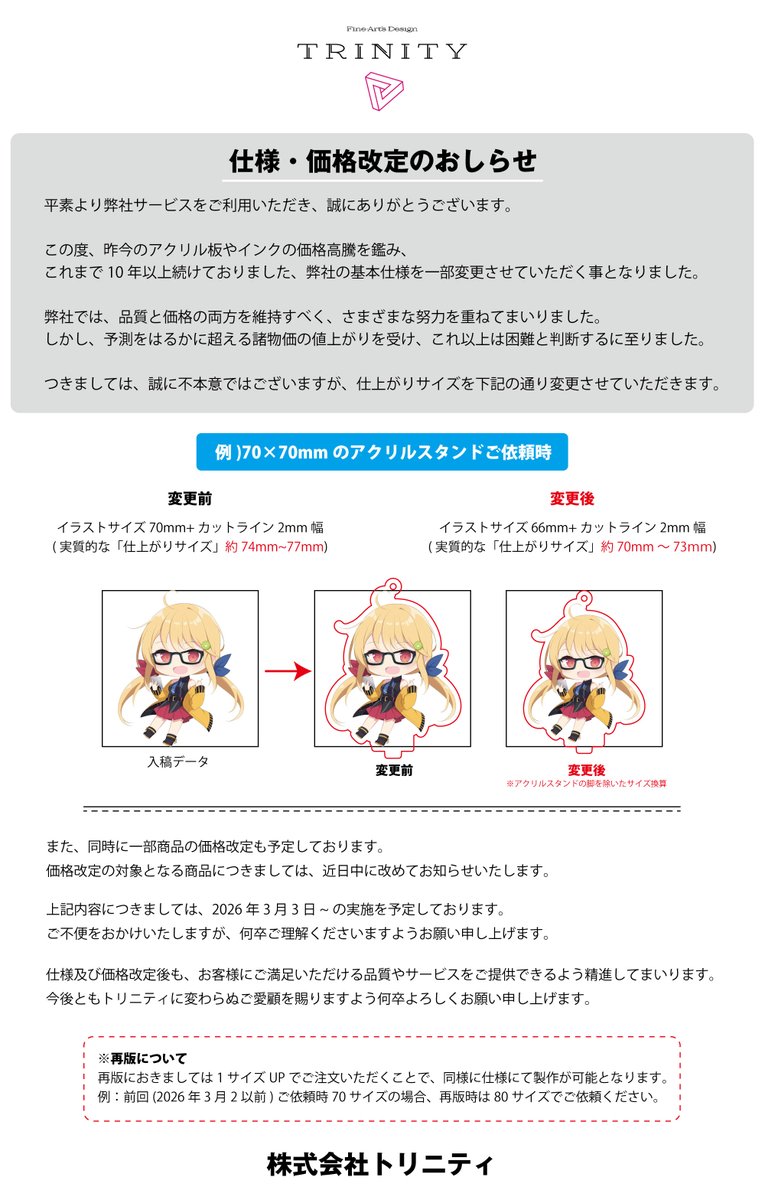 【お知らせです】
いつもトリニティをご利用いただき、誠にありがとうございます。アクリル・インク資材の価格高騰が続いているため、長らく維持してきた一部商品の 仕上がりサイズと価格を見直し させていただくこととなりました。

品質を落とさずお届けするための判断となります。