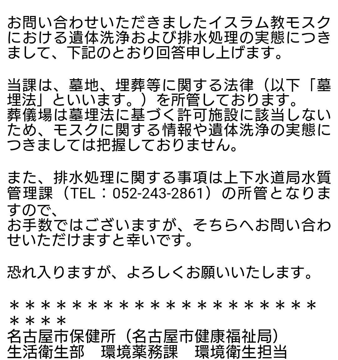 モスクでの遺体洗浄と排水の件について、新たに3自治体から回答を得られました。
名古屋市、大阪市、奈良市です。
ご丁寧な対応に感謝を申し上げます。

当初、このような件は保健所が管轄かと考えていたのですが違うようで、上下水道の部署が担当のようです。
メールのスクショを貼ります。