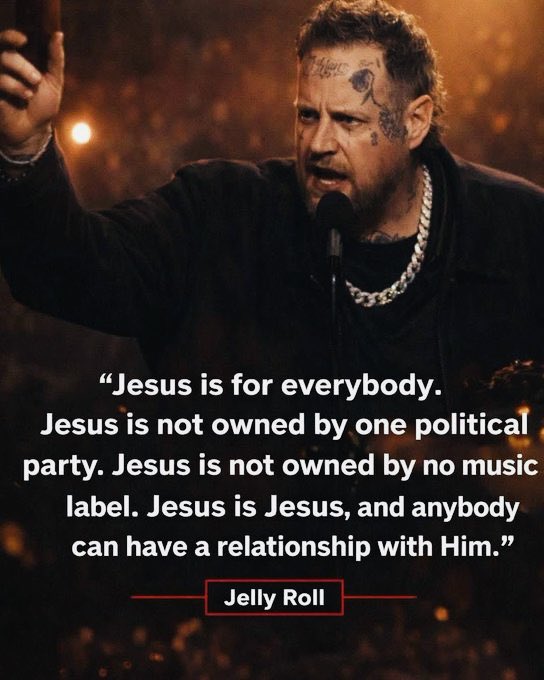 Amen and Amen.

Jesus is for everybody.
Jesus is not owned by one political party. Jesus is not owned by no music label. Jesus is Jesus, and anybody can have a relationship with Him.
~Jelly Roll~