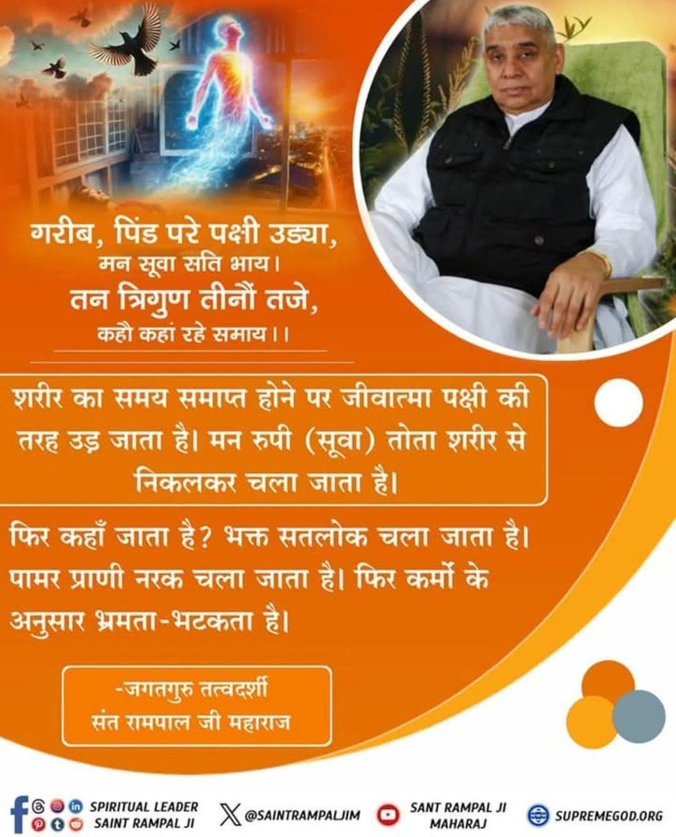 #GOD_NIGHT_FRIDAY
गरीब, पिंड परे पक्षी उड्या,मन सूवा सति भाय। तन त्रिगुण तीनों तजे,कहौ कहां रहे समाय।।
शरीर का समय समाप्त होने पर जीवात्मा पक्षी की तरह उड़ जाता है।मन रुपी (सूवा) तोता शरीर से निकलकर चला जाता है।
फिर कहाँ जाता है?भक्त सतलोक चला जाता है।पामर प्राणी नरक चला जाता है।