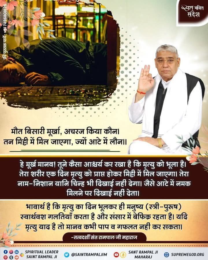 #GOD_NIGHT_FRIDAY
मौत बिसारी मूर्खा, अचरज किया कौन। तन मिट्टी में मिल जाएगा, ज्यों आटे में लौन ।।
हे मूर्ख मानव ! तूने कैसा आश्चर्य कर रखा है कि मृत्यु को भूला है। तेरा शरीर एक दिन मृत्यु को प्राप्त होकर मिट्टी में मिल जाएगा। तेरा नाम-निशान यानि चिन्ह भी दिखाई नहीं देगा।