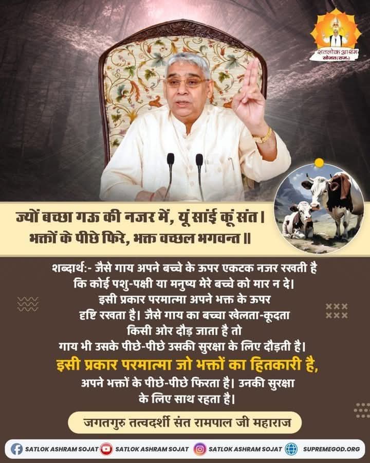 #GOD_NIGHT_FRIDAY
ज्यों बच्छा गऊ की नजर में,यूं सांई कूं संत। भक्तों के पीछे फिरे,भक्त वच्छल भगवन्त॥
शब्दार्थ:- जैसे गाय अपने बच्चे के ऊपर एकटक नजर रखती है
कि कोई पशु-पक्षी या मनुष्य मेरे बच्चे को मार न दे।इसी प्रकार परमात्मा अपने भक्त के ऊपर दृष्टि रखता है।