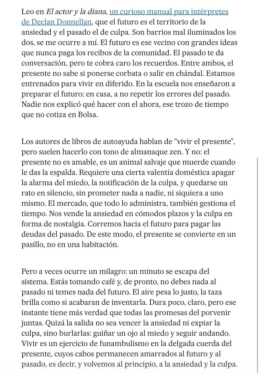 “El presente no es amable, es un animal salvaje que muerde cuando le das la espalda. Requiere una cierta valentía doméstica apagar la alarma del miedo, la notificación de la culpa, y quedarse un rato en silencio, sin prometer nada a nadie, ni siquiera a uno mismo”<a href="/JuanJoseMillas/">Juan José Millás</a>