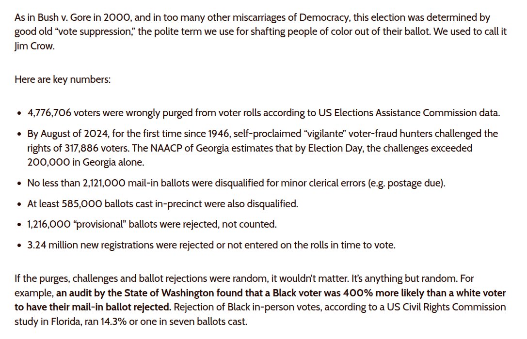 4,776,706 voters were wrongly purged from voter rolls according to US Elections Assistance Commission data. By August of 2024, for the first time since 1946, self-proclaimed “vigilante” voter-fraud hunters challenged the rights of 317,886 voters. The NAACP of Georgia estimates that by Election Day, the challenges exceeded 200,000 in Georgia alone. No less than 2,121,000 mail-in ballots were disqualified for minor clerical errors (e.g. postage due). At least 585,000 ballots cast in-precinct were also disqualified. 1,216,000 “provisional” ballots were rejected, not counted. 3.24 million new r...