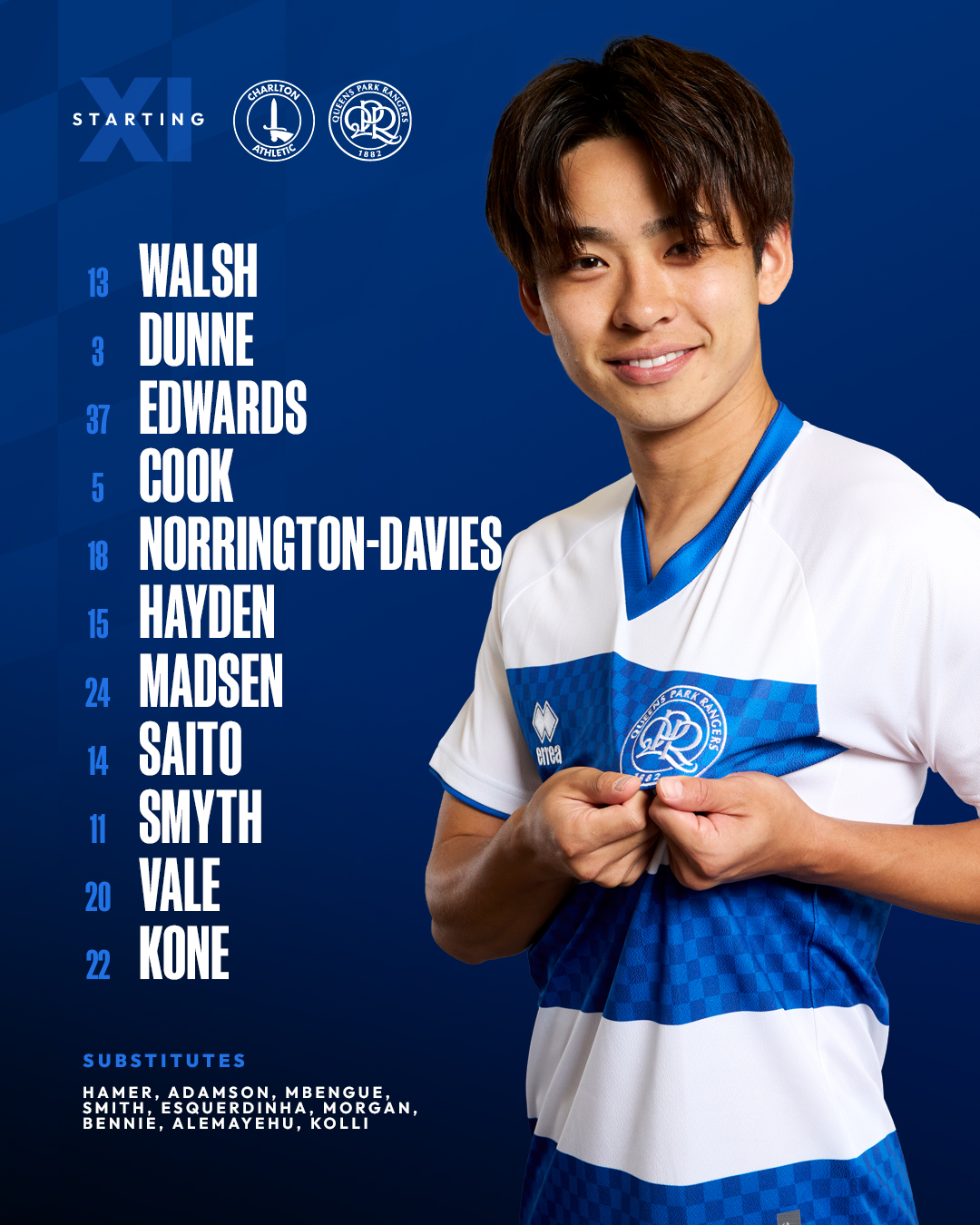 QPRs team to face Charlton AthleticSTARTING XI13 WALSH3 DUNNE37 EDWARDS5 COOK18 NORRINGTON-DAVIES15 HAYDEN24 MADSEN14 SAITO11 SMYTH20 VALE22 KONESUBSTITUTESHAMER ADAMSON MBENGUE SMYTH ESQUERDINHA MORGAN BENNIE ALEMAYEHU KOLLI