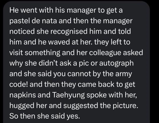 قصة مقابلتها لتاي بعدما شافته داخل للمقهى😭🥹: 
"ذهب برفقة مديره لشراء حلوى باستيل دي ناتا، ثم لاحظ المدير أن البائعة تعرّفت عليه وأخبرته بذلك، فلوّح لها بيده. بعد ذلك غادرا لزيارة مكان ما، فسأل أحد زملائها لماذا لم تطلب صورة أو توقيعًا، فأجابت: " لا يجوز ذلك بحسب قانون الآرمي"