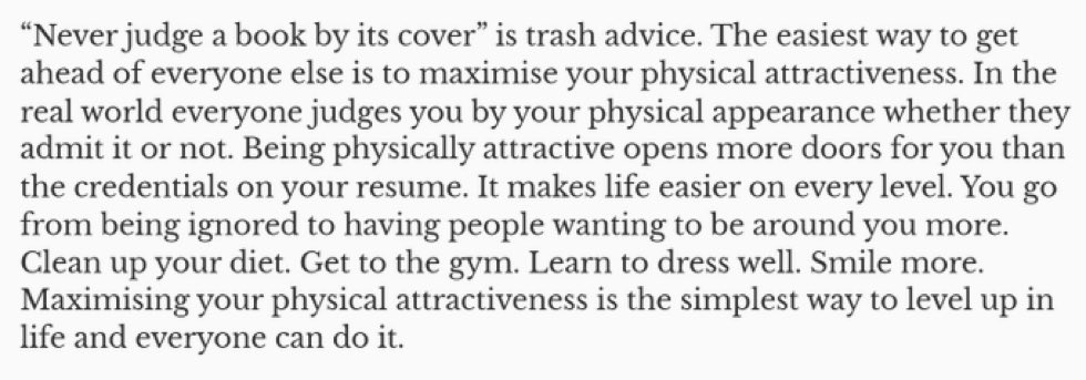 The biggest source of alpha in your career is being in shape and looking better

Studies have shown that people who are considered attractive tend to be promoted faster and end up receiving more opportunities just based on that trait alone
