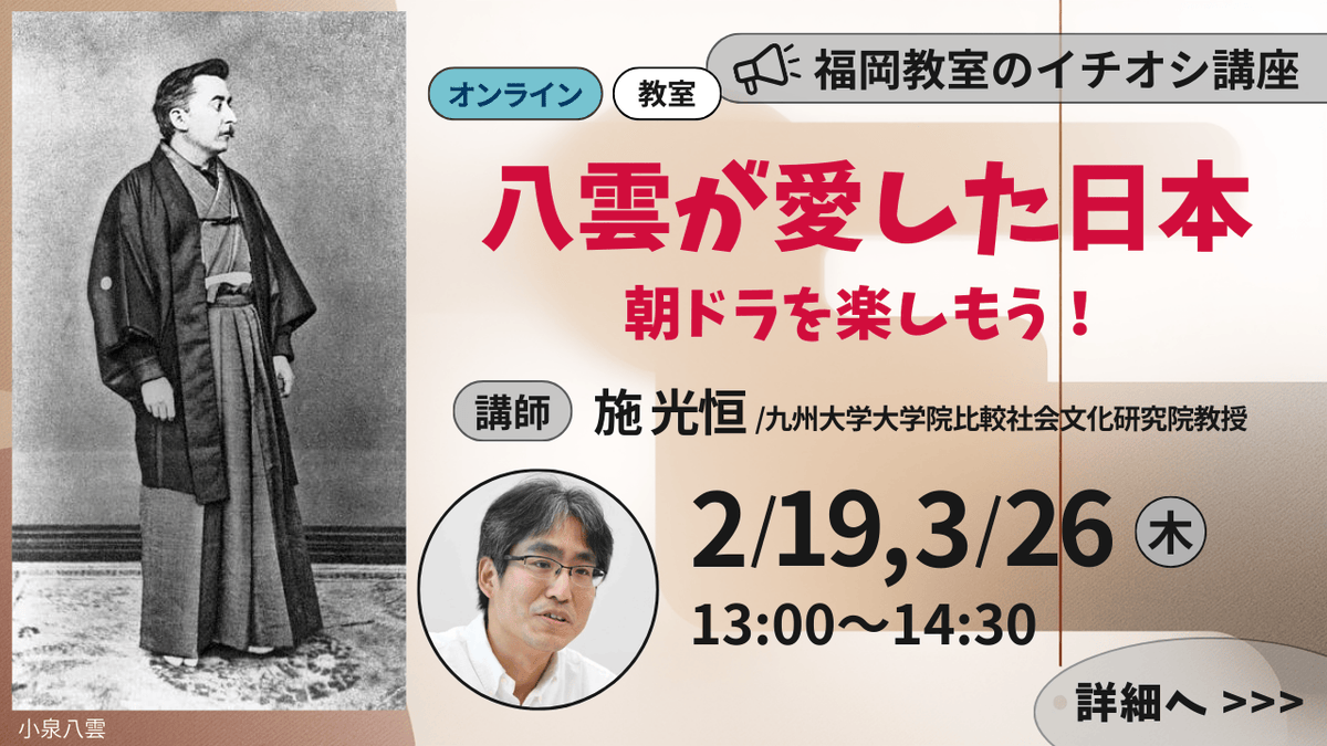 2/19, 3/26(木) 13:00～14:30
八雲が愛した日本 ～朝ドラを楽しもう！
九州大学大学院比較社会文化研究院教授/施 光恒
詳しくはこちらから ⇒ x.gd/wmUlt
2/19「小泉八雲の生涯、暮らし、作品」
3/26「八雲から学ぶ日本人の心のありかた」
単発はこちらから ⇒ x.gd/TK80N