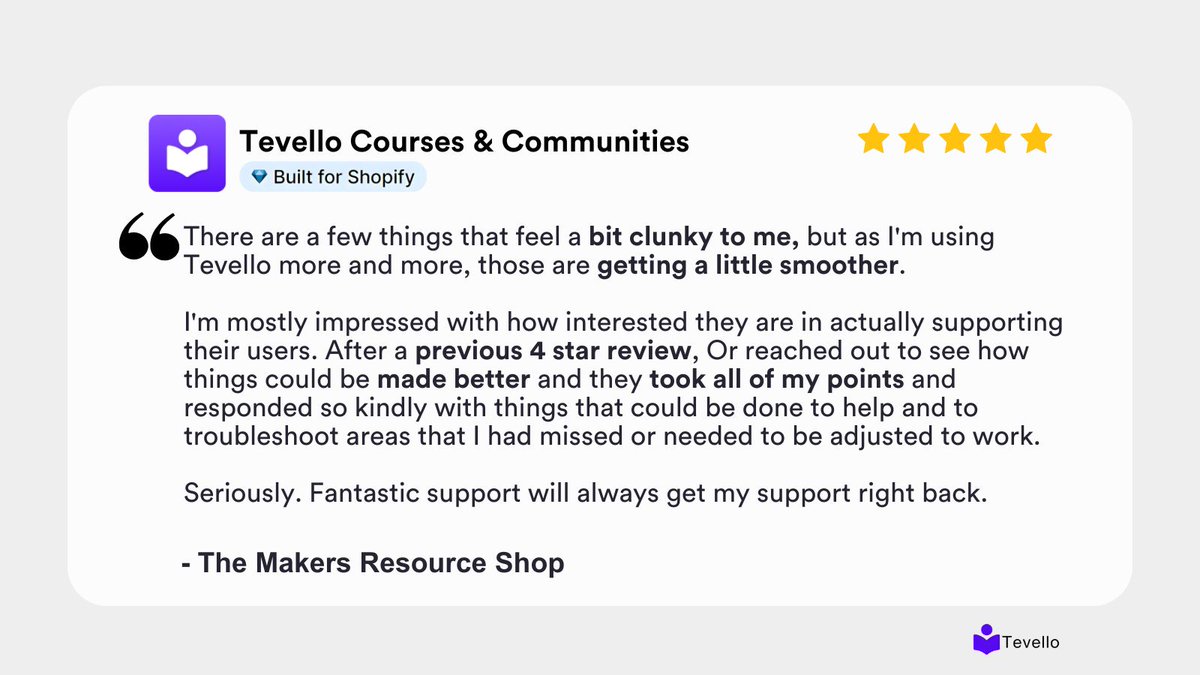 The Makers Resource Shop saw a few clunky spots at first, but Tevello quickly smoothed things out.

After a 4-star review, our team reached out, addressed every point, and helped optimize their setup - support that builds real creator trust 💜