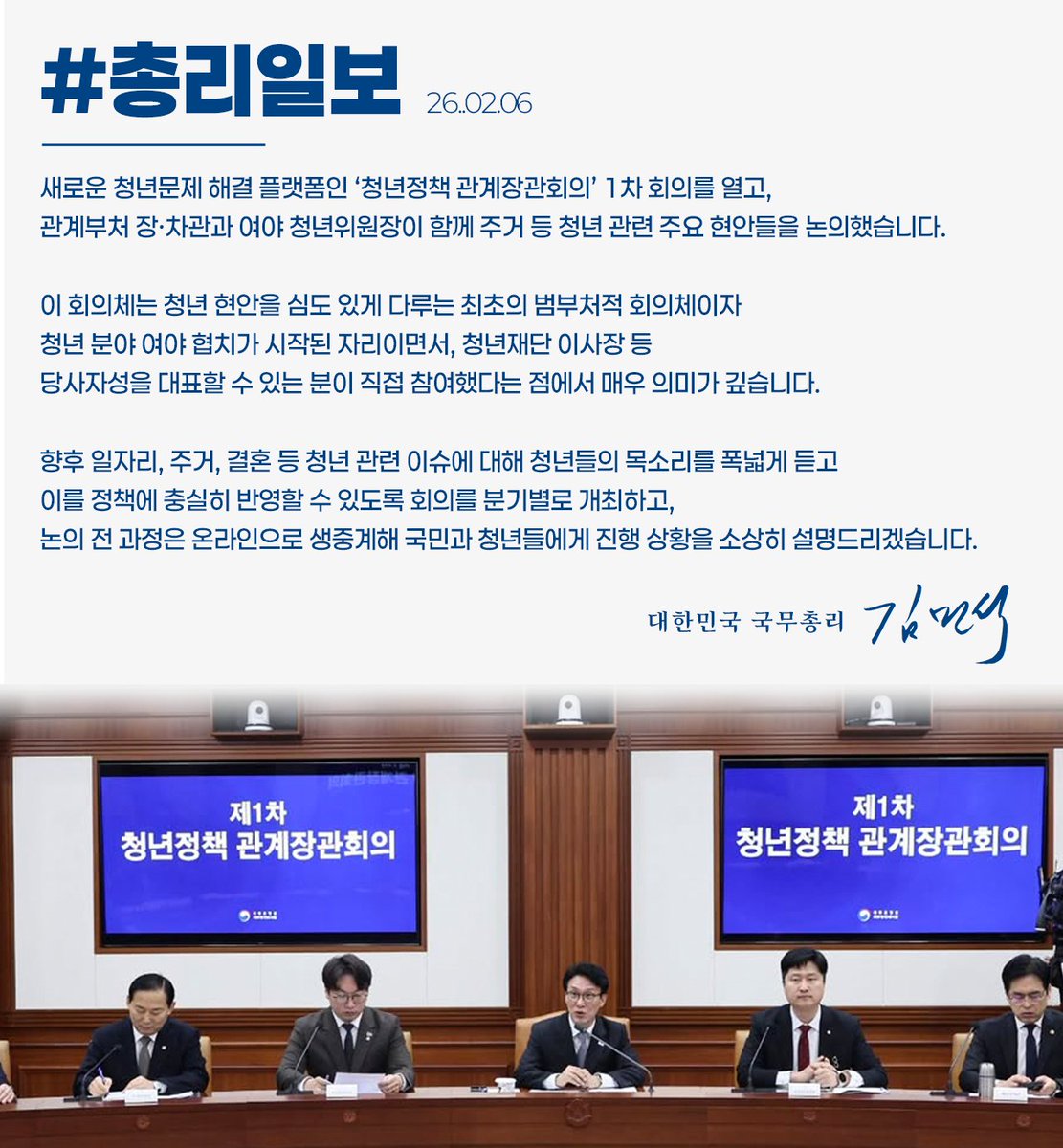 #총리일보 ('26. 2. 6.)

새로운 청년문제 해결 플랫폼인 ‘청년정책 관계장관회의’ 1차 회의를 열고, 관계부처 장·차관과 여야 청년위원장이 함께 주거 등 청년 관련 주요 현안들을 논의했습니다.

향후 논의 전 과정은 온라인으로 생중계해 국민과 청년들에게 진행 상황을 소상히 설명드리겠습니다.