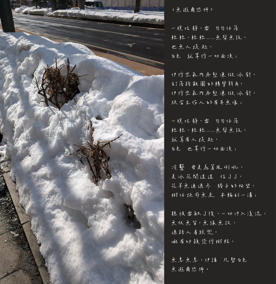 atlantis919's tweet photo. 〈無遐爾恐佈〉

一瞑恬靜，雪　勻勻仔落
輕輕、輕輕……無聲無說，
也無人提起，
白色　就罩佇一切面頂；

伊佇空氣內底堅凍做冰針，
釘落路觀圖的轉彎斡角，
伊佇空氣內底堅凍做冰針，
紩合生份人的有耳無喙；

一瞑恬靜，雪　勻勻仔落
輕輕、輕輕……無聲無說，
就算有人提起，
白色　也罩佇一切面頂；

冷鑿　毋是為著風咧吼，
是冰花開透透　佔了了，
花草無通過冬　賰子的向望，
樹仔拖命無走　年輪刻一溝；

聽候雪融了後，一切沖入溪流，
無收無留，無緣無故，
過路人看跤兜，
嘛有幼穎發佇樹枯，

無意無意，伊講　凡勢白色
無遐爾恐佈。