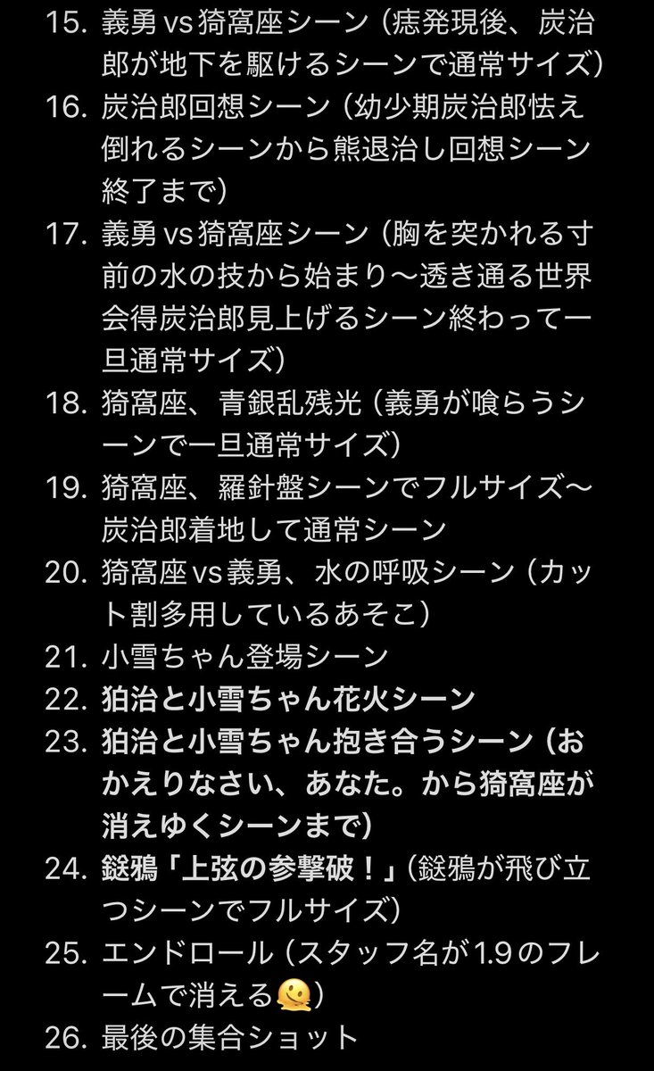 IMAX_cinema's tweet photo. ⚠️ネタバレ⚠️
#鬼滅の刃 IMAX特別上映 総まとめ

アスペクト比は1.78:1（16:9）がスタンダードで1.43:1のIMAXフルサイズシーンを演出として使用。
IMAXフルサイズシーンはおおよそ48分。（約30%程。ハリウッドのIMAX作品とほぼ同じぐらいの使用率）
額縁上映から改善しぴったりスクリーンに合わせて投影。

作中のフルサイズ使用の箇所は基本的にはメインキャラにフォーカスを当てる場面（登場人物スポット）と無限城の滑空シーンが多い。
細かいシーンは画像に添付しているのでご参照下さい。

大阪のIMAXシアターではIMAXトレーラー→カウントダウン（フルサイズ）という順番で上映開始。

エンドロール後にIMAX製作に関わったスタッフのスタッフロールもあり。

#IMAX
