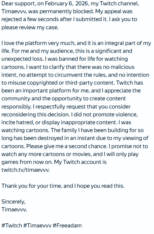 AdamTimaev's tweet photo. Dear @djclancy999 @Twitch @TwitchSupport, on February 6, 2026, my Twitch channel was banned forever, and my appeal was rejected a few seconds after I submitted it, without any consideration I'm asking you to please consider my case. My twitch - https://t.co/QLhwZp7iyX

#Twitch https://t.co/GWMkydr9nV