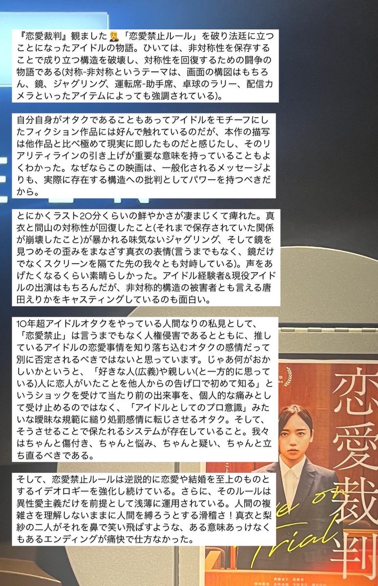 『恋愛裁判』観た🧑‍⚖️ 「恋愛禁止ルール」を破り法廷に立たされたアイドルの物語。ひいては非対称性を保存して成り立つ構造を破壊し対称性を回復する闘争の物語。おれなりの「恋愛禁止」への私見(引用元ツリー)に応えてくれる内容で頷くとともに映画的な魅力も満載な作品だった。長めの感想は画像見て