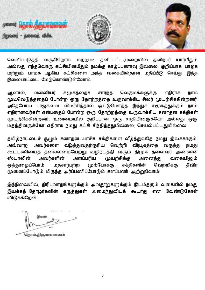 thirumaofficial's tweet photo. #தாய்ச்சொல்: 
-------------
என் உயிரின் உயிரான விடுதலைச் சிறுத்தைகளுக்கு வணக்கம். 

தேர்தல் நெருங்கிக் கொண்டிருக்கிறது. அரசியல்களம் சூடுபிடிக்கத்தொடங்கிவிட்டது. ஊடகங்கள் அனலை ஊதி ஆதாரமில்லாத ஊகங்களையெல்லாம் பரபரப்புக்குரிய செய்திகளாக்குவதில் தீவிரம் காட்டிவருகிறது. இச்சூழலில் சில கருத்துகளைத் தங்களோடு பகிர்ந்துகொள்ள விழைகிறேன். குறிப்பாக, தேர்தல் குறித்து நமது கட்சி எத்தகைய நிலைபாட்டை மேற்கொண்டுள்ளது என்பதைத் தெளிவுபடுத்திட விரும்புகிறேன். 

கடந்த கால்நூற்றாண்டு காலத் தேர்தல் அரசியலில் நாம் ஒருபோதும் தேர்தல் ஆதாயங்களை மட்டுமே கருத்தில் கொண்டு, அதாவது, வெற்றி-தோல்விகளைக் கணக்கில் கொண்டு முடிவெடுத்ததில்லை. கருத்தியலின் அடிப்படையில் இணக்கமான கட்சிகளோடு தேர்தல் உறவுகளைத் தீர்மானித்துக் கூட்டணி அமைத்திருக்கிறோம். 

திமுக மற்றும் காங்கிரசு ஆகிய கட்சிகளோடு கடந்த காலங்களில் நாம் முரண்பட்டு எதிர்நிலையில் நின்றிருக்கிறோம். ஆனால், தற்போதைய சூழலில் தேசம் தழுவிய அளவில் நிலவிவரும் தீங்குநிறைந்த சனாதன அரசியலின் சதியை  முறியடிக்க வேண்டிய தேவையை உணர்ந்து, திமுக தலைமையிலான 'மதசார்பற்ற முற்போக்கு கூட்டணியில்' நாம் அங்கம் வகித்து செயலாற்றி வருகிறோம். 

ஏற்கனவே, 2001 மற்றும் 2011-சட்டமன்றத் தேர்தல்களில் திமுக தலைமையிலான கூட்டணியில் நாம் இடம் பெற்றிருக்கிறோம். 2011 இல் அமைந்த திமுக கூட்டணியில் விசிகவும் பாமகவும் இடம் பெற்றிருந்தன. ஆனால், அத்தேர்தலில் திமுக கூட்டணி வெற்றி வாய்ப்பை இழக்கும் நிலை ஏற்பட்டது. 

அதன்பின்னர், பாமக எடுத்த 'சோசியல் எஞ்சினியரிங்' என்கிற 'சாதி அடிப்படையில் மக்களைப் பிளவுபடுத்தும் தேர்தல் உத்தியைக்' கையில் எடுத்தபோது தமிழக அரசியல் களம் பெரும் அதிர்ச்சிக்குள்ளாகியது. அதன்பின்னர் தான் நாம், 'பாஜகவுடன் மட்டுமின்றி பாமகவோடும் இனி தேர்தல் உறவு இல்லை' என்கிற நிலைபாட்டை மேற்கொள்ளும் நிலைக்குத் தள்ளப்பட்டோம்.

2016 இல் இடதுசாரிகள் மற்றும் மதிமுக ஆகிய தோழமைகட்சிகளோடு இணைந்து மக்கள்நலக் கூட்டணி அமைத்து அப்போதைய சட்டமன்றப் பொதுத் தேர்தலைச் சந்தித்தோம். வெற்றிவாய்ப்பை இழந்தோம். 

அதன்பின்னர் காவிரிநீர்ச் சிக்கலையொட்டி திமுக முன்னெடுத்த முயற்சியின் அடிப்படையில் ஒருங்கிணைந்து களமாடினோம். அதுவே மதசார்பற்ற முற்போக்கு கூட்டணியாகப் பரிணமித்தது. 

2017இலிருந்து இக்கூட்டணி கருத்தியல் அடிப்படையில் களம்பல அமைத்து போராடி வருவதுடன், அடுத்தடுத்து சில தேர்தல்களையும் சந்தித்து சாதனைகளைப் படைத்து வருகிறது. 
குறிப்பாக, 2021-சட்டமன்றத் தேர்தல், 
2024-நாடாளுமன்றத் தேர்தல் மற்றும் உள்ளாட்சி அமைப்புகளுக்கான தேர்தல்கள் என இக்கூட்டணி தொடர்ச்சியாக மக்களின் நல்லாதரவோடு வெற்றிகளைப் பெற்று வருகிறது. தற்போது 2026-சட்டமன்றத் தேர்தலைச் சந்திக்கவுள்ளது.

மதச்சார்பின்மை, சமத்துவம், மாநில உரிமைகளை நிலைநாட்டும் பரந்துபட்ட நோக்கத்தில் - தெளிவான கொள்கை அடிப்படையில் அமைக்கப்பட்டுள்ளது தான் திமுக தலைமையிலான மதசார்பற்ற முற்போக்கு கூட்டணி என்பதை நாடறியும். கடைசி நிமிட தொகுதிப் பங்கீட்டுக்காக தேர்தல் நேரத்தில் அமைக்கப்படும் கூட்டணி என்பதாக இல்லாமல், மதவெறி சக்திகளையும் அவர்களோடு கைகோர்த்துள்ள இன்னபிற கட்சிகளையும் வீழ்த்தும் வகையில் இந்தக் கூட்டணியை அமைத்து, தமிழ்நாடு முதலமைச்சர் அண்ணன் தளபதி மு.க.ஸ்டாலின் அவர்கள் தலைமை ஏற்று வெற்றிகரமாக வழிநடத்தி வருகிறார். அந்த வகையில் நாம் அவருக்கு உற்றத் துணையாக இந்தக் களத்தில் கைகோர்த்து நிற்கிறோம்.

 பாஜக  தலைமையிலான 'தேசிய ஜனநாயக கூட்டணியில்' இடம்பெற்றுள்ள அதிமுக உள்ளிட்ட அரசியல் கட்சிகளோடு,  நாம் இத்தகைய கொள்கை அடிப்படையில் தான் முரண்பாடு கொண்டுள்ளோம். அதனடிப்படையில் நமது கருத்துகளையும் வெளிப்படுத்தி வருகிறோம். மற்றபடி தனிப்பட்டமுறையில் தனிநபர் யார்மீதும் அல்லது எந்தவொரு கட்சியின்மீதும் நமக்கு காழ்ப்புணர்வு இல்லை. குறிப்பாக, பாஜக மற்றும் பாமக ஆகிய கட்சிகளை அந்த வகையில்தான் மதிப்பீடு செய்து இந்த நிலைபாட்டை மேற்கொண்டுள்ளோம். 

ஆனால், வன்னியர் சமூகத்தைச் சார்ந்த வெகுமக்களுக்கு எதிராக நாம் முடிவெடுத்ததைப் போன்ற ஒரு தோற்றத்தை உருவாக்கிட சிலர் முயற்சிக்கின்றனர். அதேபோல பாஜகவை விமர்சித்தால் ஒட்டுமொத்த இந்துச் சமூகத்துக்கும் நாம் எதிரானவர்கள் என்பதைப் போன்ற ஒரு தோற்றத்தை உருவாக்கிட சனாதன சக்திகள் முயற்சிக்கின்றனர். உண்மையில் 
குறிப்பான ஒரு சாதியினருக்கோ அல்லது ஒரு மதத்தினருக்கோ எதிராக நமது கட்சி சிந்தித்ததுமில்லை; செயல்பட்டதுமில்லை!

(1/2)