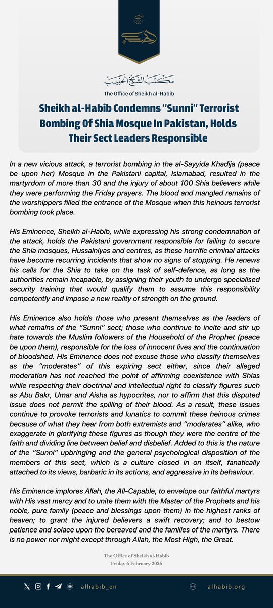 alhabib_en's tweet photo. New Statement: Sheikh al-Habib Condemns "Sunni" Terrorist Bombing Of Shia Mosque In Pakistan, Holds Their Sect Leaders Responsible.

In a new vicious attack, a terrorist bombing in the al-Sayyida Khadija (peace be upon her) Mosque in the Pakistani capital, Islamabad, resulted in the martyrdom of more than 30 and the injury of about 100 Shia believers while they were performing the Friday prayers. The blood and mangled remains of the worshippers filled the entrance of the Mosque when this heinous terrorist bombing took place. 

His Eminence, Sheikh al-Habib, while expressing his strong condemnation of the attack, holds the Pakistani government responsible for failing to secure the Shia mosques, Hussainiyas and centres, as these horrific criminal attacks have become recurring incidents that show no signs of stopping. He renews his calls for the Shia to take on the task of self-defence, as long as the authorities remain incapable, by assigning their youth to undergo specialised security training that would qualify them to assume this responsibility competently and impose a new reality of strength on the ground.

His Eminence also holds those who present themselves as the leaders of what remains of the “Sunni” sect; those who continue to incite and stir up hate towards the Muslim followers of the Household of the Prophet (peace be upon them), responsible for the loss of innocent lives and the continuation of bloodshed. His Eminence does not excuse those who classify themselves as the “moderates” of this expiring sect either, since their alleged moderation has not reached the point of affirming coexistence with Shias while respecting their doctrinal and intellectual right to classify figures such as Abu Bakr, Umar and Aisha as hypocrites, nor to affirm that this disputed issue does not permit the spilling of their blood. As a result, these issues continue to provoke terrorists and lunatics to commit these heinous crimes because of what they hear from both extremists and “moderates” alike, who exaggerate in glorifying these figures as though they were the centre of the faith and dividing line between belief and disbelief. Added to this is the nature of the “Sunni” upbringing and the general psychological disposition of the members of this sect, which is a culture closed in on itself, fanatically attached to its views, barbaric in its actions, and aggressive in its behaviour.

His Eminence implores Allah, the All-Capable, to envelope our faithful martyrs with His vast mercy and to unite them with the Master of the Prophets and his noble, pure family (peace and blessings upon them) in the highest ranks of heaven; to grant the injured believers a swift recovery; and to bestow patience and solace upon the bereaved and the families of the martyrs. There is no power nor might except through Allah, the Most High, the Great.

The Office of Sheikh al-Habib
Friday 6 February 2026

——————————————————

#islamabadAttack #IslamabadBlast