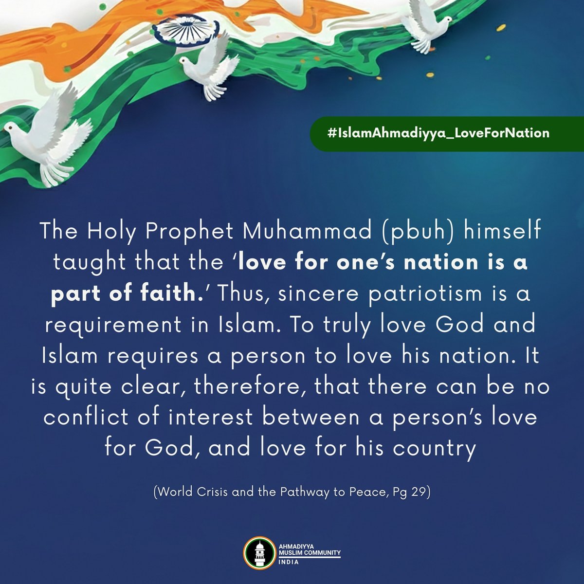 islaminind's tweet photo. #IslamAhmadiyya_LoveForNation

The Holy Prophet Muhammad (pbuh) himself taught that the ‘love for one’s nation is a part of faith.’ Thus, sincere patriotism is a requirement in Islam. To truly love God and Islam requires a person to love his nation. It is quite clear, therefore, that there can be no conflict of interest between a person’s love for God, and love for his country

- Hazrat Mirza Masroor Ahmad (aba), World Head of the Ahmadiyya Muslim Community