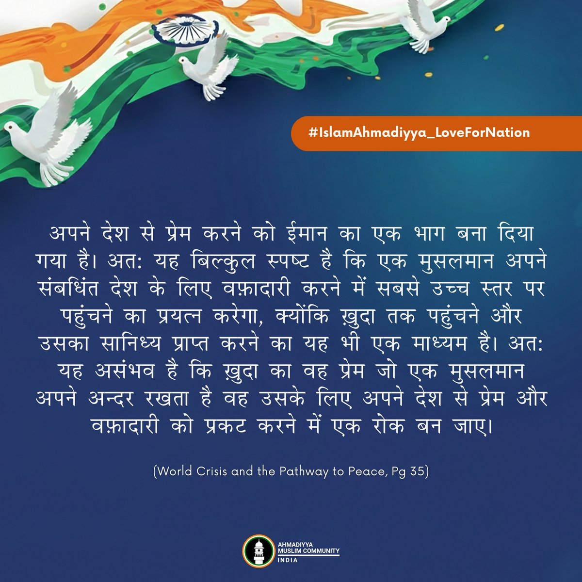 islaminind's tweet photo. #IslamAhmadiyya_LoveForNation

अपने देश से प्रेम करने को ईमान का एक भाग बना दिया गया है। अत: यह बिल्‍कुल स्‍पष्‍ट है कि एक मुसलमान अपने संबधिंत देश के लिए वफ़ादारी करने में सबसे उच्‍च स्‍तर पर पहुंचने का प्रयत्‍न करेगा, क्‍योंकि ख़ुदा तक पहुंचने और उसका सानिध्‍य प्राप्‍त करने का यह भी एक माध्‍यम है। अत: यह असंभव है कि ख़ुदा का वह प्रेम जो एक मुसलमान अपने अन्‍दर रखता है वह उसके लिए अपने देश से प्रेम और वफ़ादारी को प्रकट करने में एक रोक बन जाए।

- हज़रत मिर्ज़ा मसरूर अहमद, विश्वव्यापी अहमदिया मुस्लिम जमाअत के प्रमुख तथा इमाम