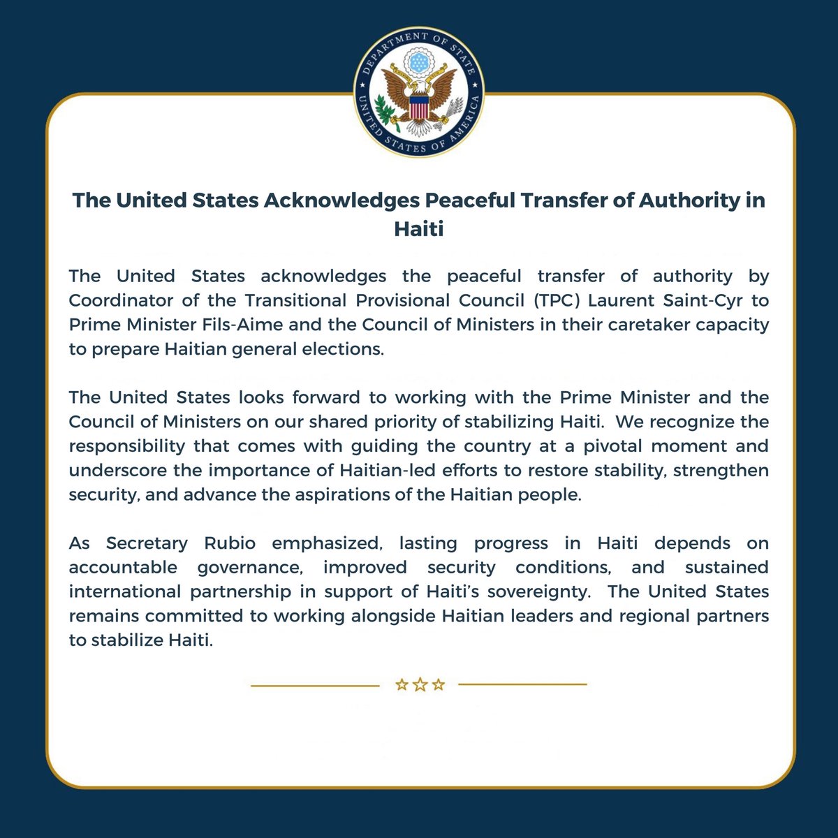 USEmbassyHaiti's tweet photo. Peyi Etazini salye transfè pasifik pouvwa kowòdinatè Konsèy Pwovizwa Tranzisyon an (KPT), Laurent Saint-Cyr, fè bay Premye minis Fils-Aimé ansanm ak Konsèy minis yo, ki ap aji nan yon kapasite pwovizwa nan kad misyon yo pou prepare eleksyon jeneral ann Ayiti. 

Etazini dispoze pou l travay avèk Premye minis la ak Konsèy minis yo pou reyalize priyorite komen nou an ki se estabilize Ayiti. Nou rekonèt responsablite ki gen nan dirije peyi a nan moman enpòtan sa a epi nou mete aksan sou enpòtans jefò Ayisyen yo fè yo menm pou retabli estabilite, ranfòse sekirite, epi fè aspirasyon pèp Ayisyen an vanse.
 
Jan Sekretè Rubio te mete aksan sou li an, pwogrè dirab ann Ayiti depann de yon gouvènans responsab, amelyorasyon kondisyon sekirite yo, ak yon patenarya entènasyonal dirab pou sipòte souverènte peyi d Ayiti. Etazini rete angaje pou l travay avèk lidè ayisyen yo ak patnè rejyonal yo pou estabilize Ayiti.
 ___
 
The United States acknowledges the peaceful transfer of authority by Coordinator of the Transitional Provisional Council (TPC) Laurent Saint-Cyr to Prime Minister Fils-Aime and the Council of Ministers in their caretaker capacity to prepare Haitian general elections.  

The United States looks forward to working with the Prime Minister and the Council of Ministers on our shared priority of stabilizing Haiti.  We recognize the responsibility that comes with guiding the country at a pivotal moment and underscore the importance of Haitian-led efforts to restore stability, strengthen security, and advance the aspirations of the Haitian people.

As Secretary Rubio emphasized, lasting progress in Haiti depends on accountable governance, improved security conditions, and sustained international partnership in support of Haiti’s sovereignty.  The United States remains committed to working alongside Haitian leaders and regional partners to stabilize Haiti.
